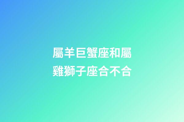 屬羊巨蟹座和屬雞獅子座合不合-第1張-星座運勢-玄機派
