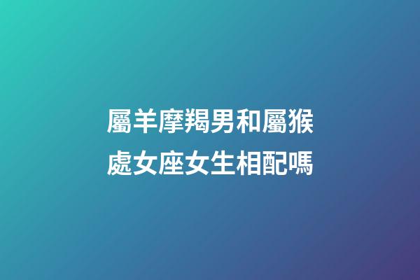 屬羊摩羯男和屬猴處女座女生相配嗎-第1張-星座運勢-玄機派