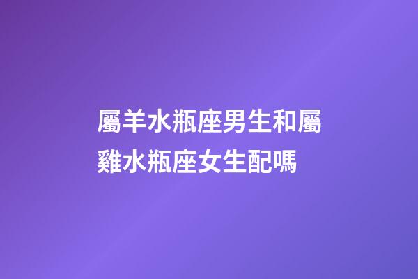 屬羊水瓶座男生和屬雞水瓶座女生配嗎-第1張-星座運勢-玄機派