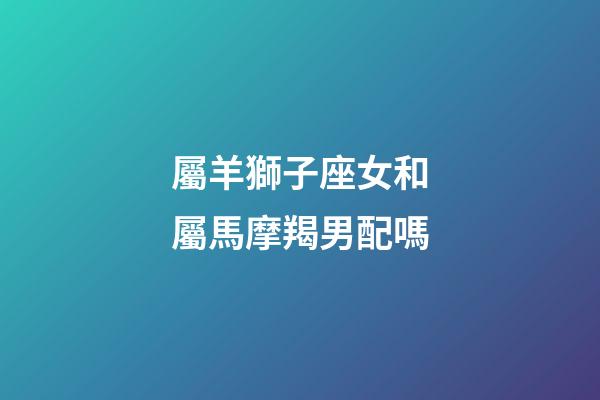 屬羊獅子座女和屬馬摩羯男配嗎-第1張-星座運(yùn)勢(shì)-玄機(jī)派
