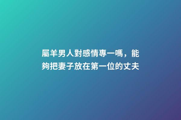 屬羊男人對感情專一嗎，能夠把妻子放在第一位的丈夫-第1張-觀點-玄機派