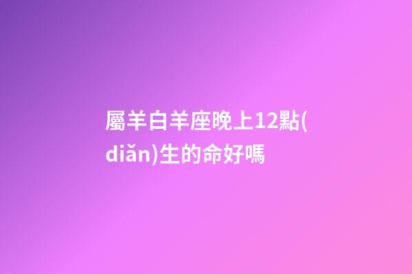 屬羊白羊座晚上12點(diǎn)生的命好嗎-第1張-星座運(yùn)勢-玄機(jī)派