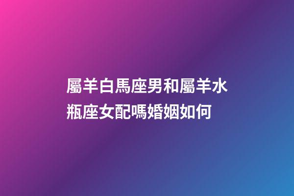 屬羊白馬座男和屬羊水瓶座女配嗎婚姻如何-第1張-星座運勢-玄機派