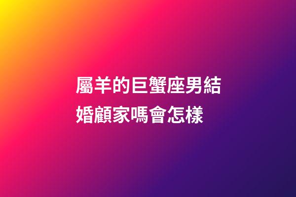 屬羊的巨蟹座男結婚顧家嗎會怎樣-第1張-星座運勢-玄機派