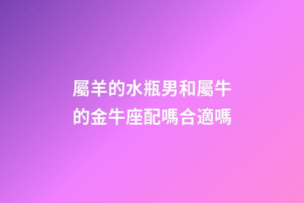 屬羊的水瓶男和屬牛的金牛座配嗎合適嗎-第1張-星座運勢-玄機派