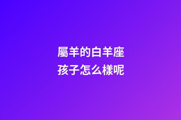 屬羊的白羊座孩子怎么樣呢-第1張-星座運(yùn)勢(shì)-玄機(jī)派
