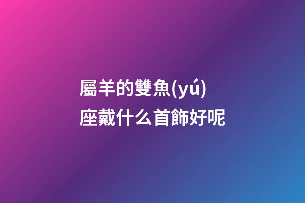 屬羊的雙魚(yú)座戴什么首飾好呢