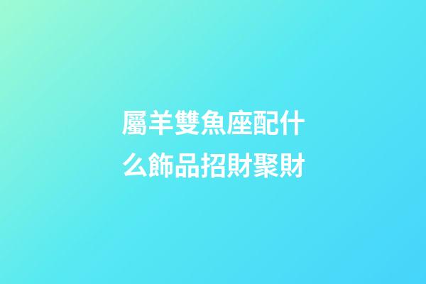 屬羊雙魚座配什么飾品招財聚財-第1張-星座運勢-玄機派