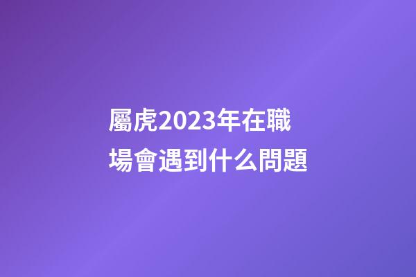 屬虎2023年在職場會遇到什么問題