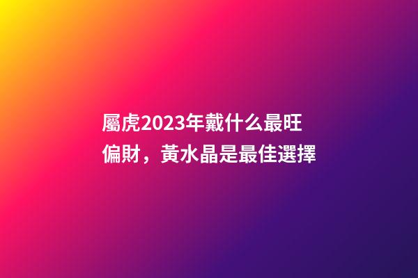 屬虎2023年戴什么最旺偏財，黃水晶是最佳選擇