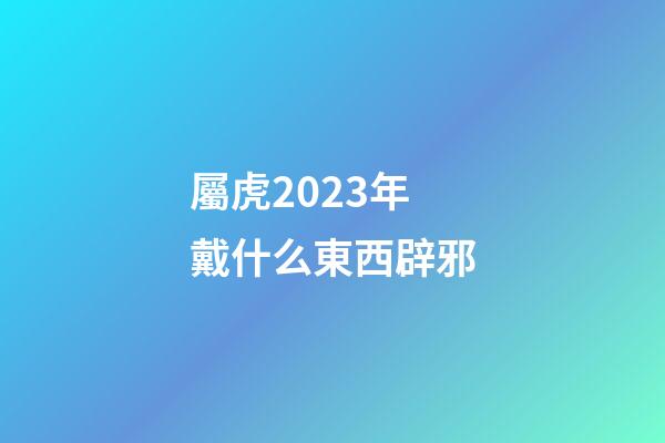 屬虎2023年戴什么東西辟邪