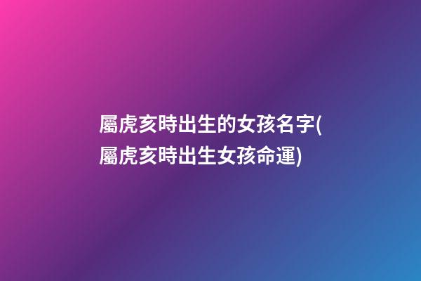 屬虎亥時出生的女孩名字(屬虎亥時出生女孩命運)