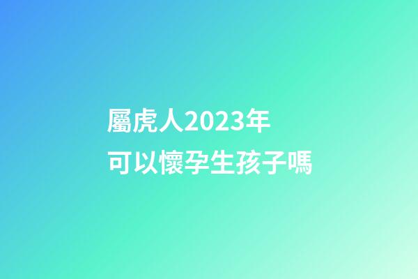 屬虎人2023年可以懷孕生孩子嗎