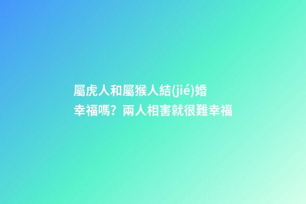 屬虎人和屬猴人結(jié)婚幸福嗎？兩人相害就很難幸福