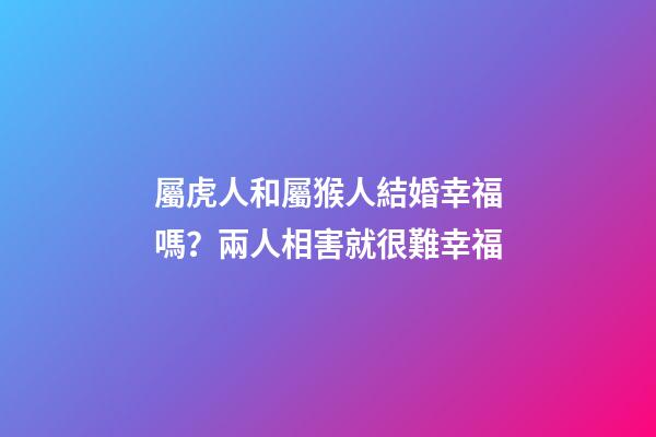 屬虎人和屬猴人結婚幸福嗎？兩人相害就很難幸福