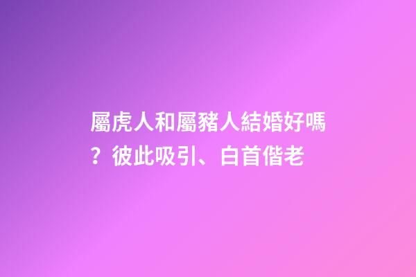 屬虎人和屬豬人結婚好嗎？彼此吸引、白首偕老