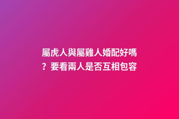 屬虎人與屬雞人婚配好嗎？要看兩人是否互相包容