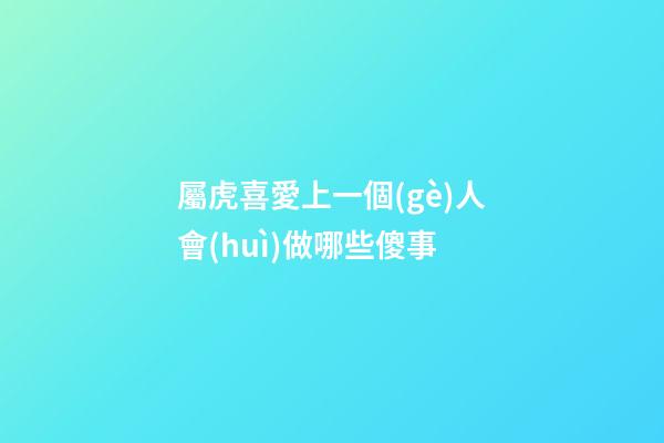 屬虎喜愛上一個(gè)人會(huì)做哪些傻事