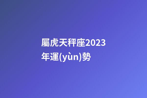 屬虎天秤座2023年運(yùn)勢-第1張-星座運(yùn)勢-玄機(jī)派