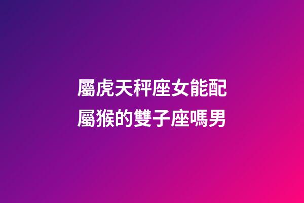 屬虎天秤座女能配屬猴的雙子座嗎男-第1張-星座運(yùn)勢(shì)-玄機(jī)派