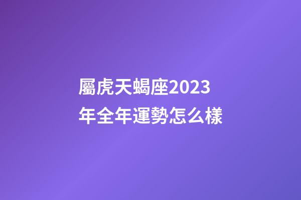 屬虎天蝎座2023年全年運勢怎么樣-第1張-星座運勢-玄機派