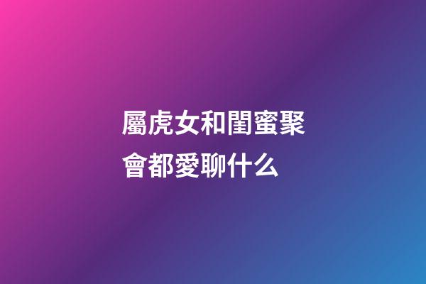 屬虎女和閨蜜聚會都愛聊什么