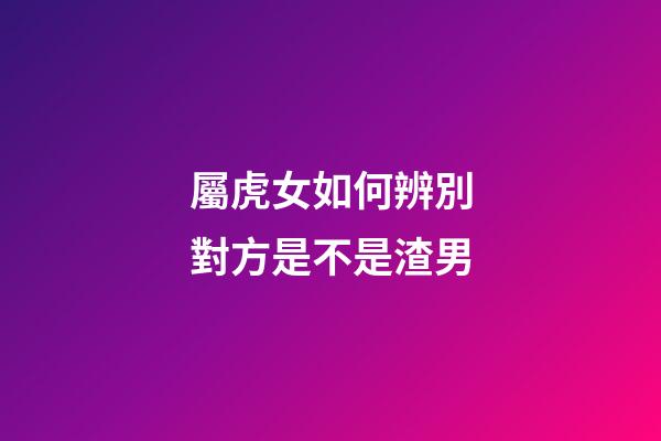 屬虎女如何辨別對方是不是渣男