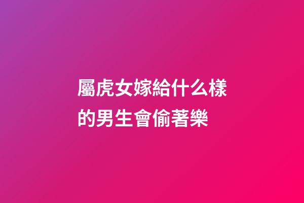 屬虎女嫁給什么樣的男生會偷著樂