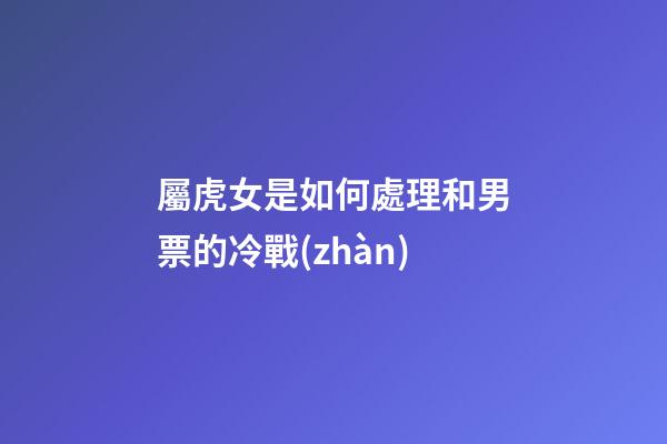 屬虎女是如何處理和男票的冷戰(zhàn)