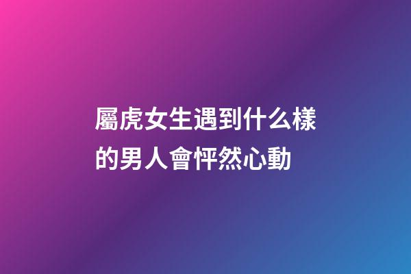 屬虎女生遇到什么樣的男人會怦然心動