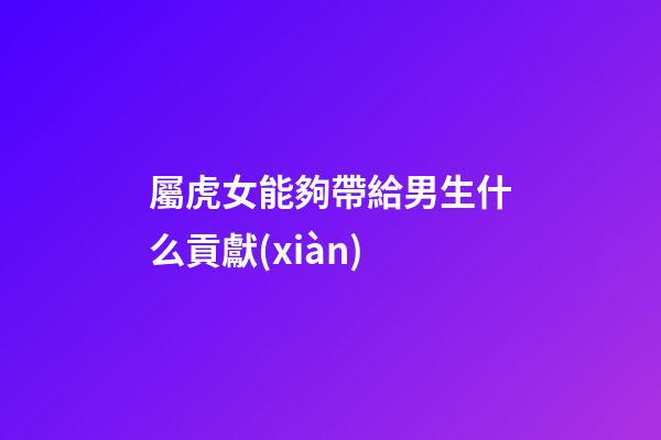 屬虎女能夠帶給男生什么貢獻(xiàn)