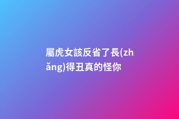 屬虎女該反省了長(zhǎng)得丑真的怪你