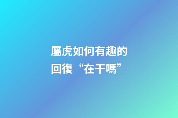 屬虎如何有趣的回復“在干嗎”