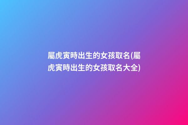 屬虎寅時出生的女孩取名(屬虎寅時出生的女孩取名大全)