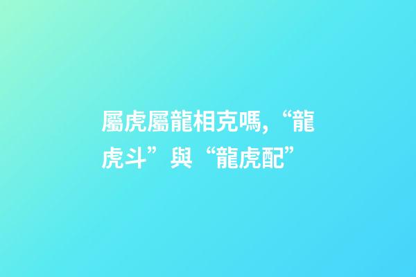屬虎屬龍相克嗎,“龍虎斗”與“龍虎配”-第1張-觀點-玄機派