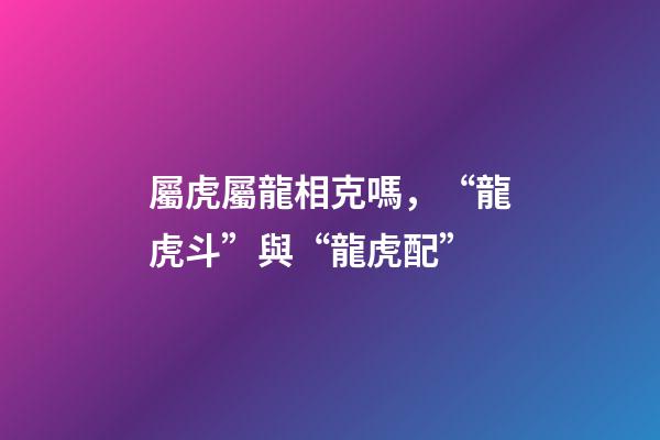 屬虎屬龍相克嗎，“龍虎斗”與“龍虎配”-第1張-觀點-玄機派