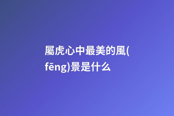屬虎心中最美的風(fēng)景是什么