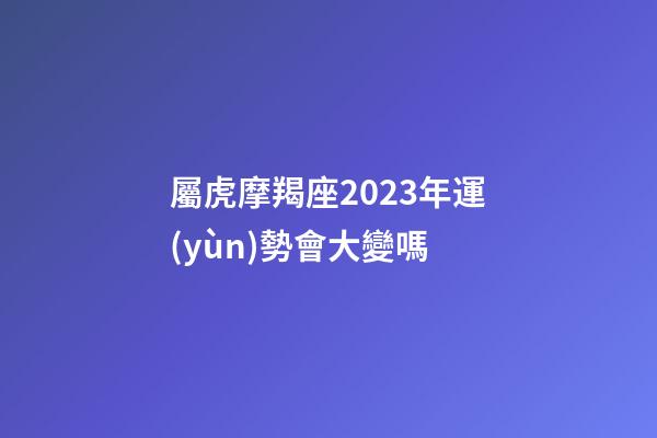 屬虎摩羯座2023年運(yùn)勢會大變嗎