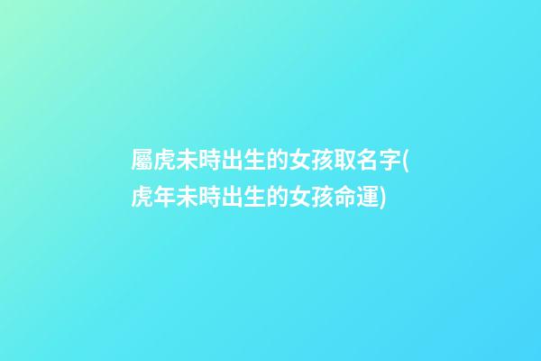 屬虎未時出生的女孩取名字(虎年未時出生的女孩命運)