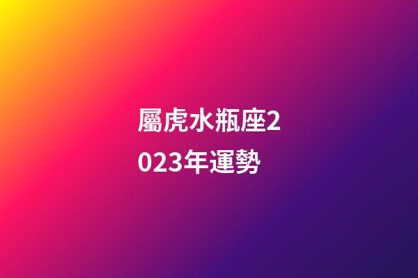 屬虎水瓶座2023年運勢