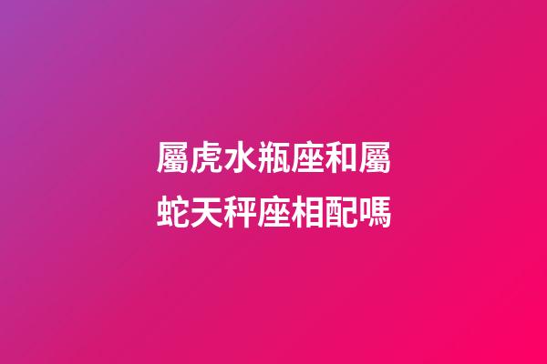 屬虎水瓶座和屬蛇天秤座相配嗎-第1張-星座運勢-玄機派