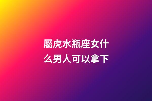 屬虎水瓶座女什么男人可以拿下-第1張-星座運勢-玄機派
