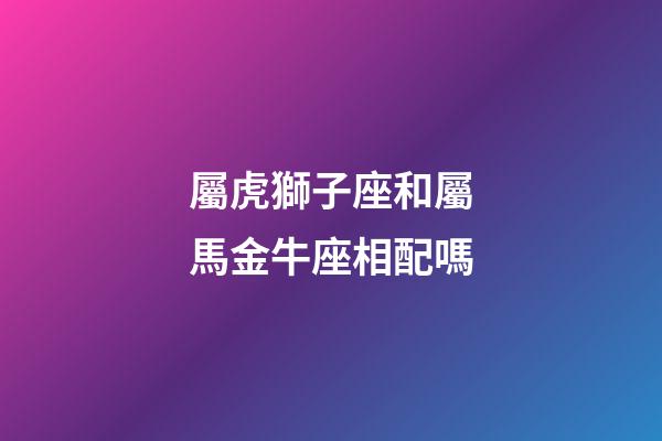 屬虎獅子座和屬馬金牛座相配嗎-第1張-星座運勢-玄機派