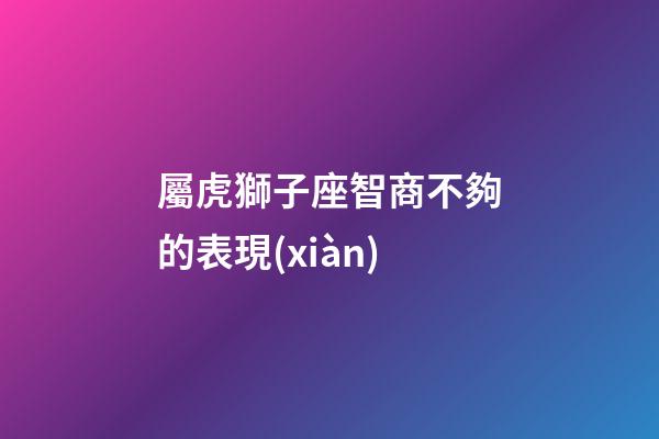 屬虎獅子座智商不夠的表現(xiàn)