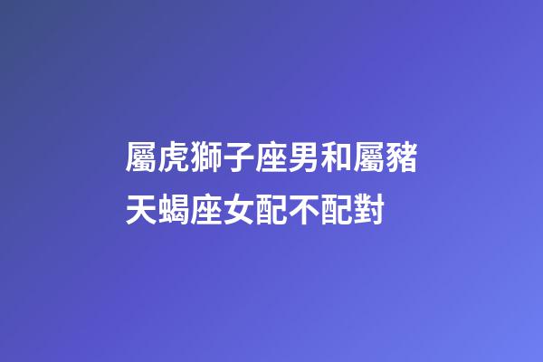 屬虎獅子座男和屬豬天蝎座女配不配對-第1張-星座運(yùn)勢-玄機(jī)派