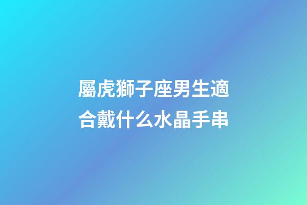 屬虎獅子座男生適合戴什么水晶手串