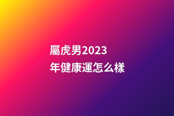 屬虎男2023年健康運怎么樣