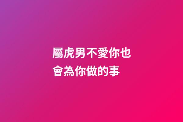 屬虎男不愛你也會為你做的事