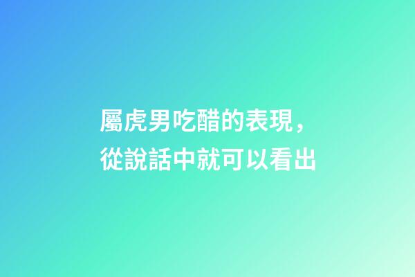 屬虎男吃醋的表現，從說話中就可以看出