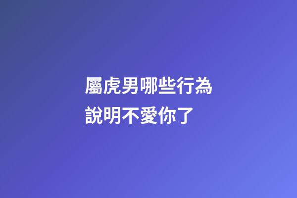 屬虎男哪些行為說明不愛你了